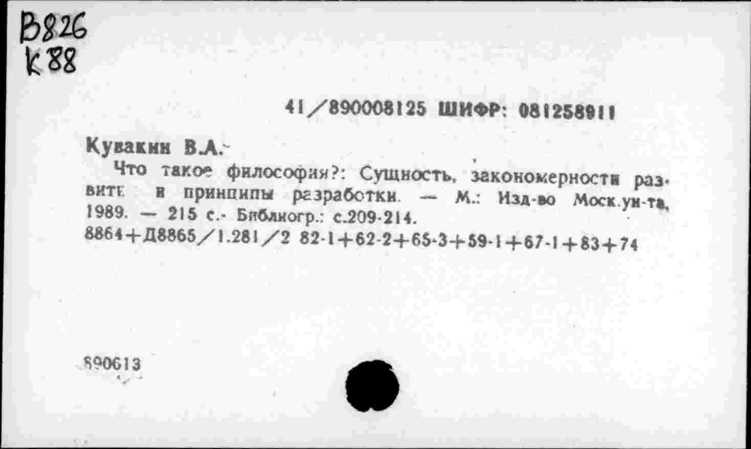 ﻿ЕЖ к 38
41/890008125 ШИФР: 081258911
Кувакин ВЛ.
Что тако» философия?: Сущность, закономерности развита и принципы разработки — М.: Изд-во Моск.ун-т*. 1989. — 215 с,- Библиогр.: с.209-214.
8864+Д8865/1.281/2 82-1+62-2+65-3+59-1+67-1+83+74
690613